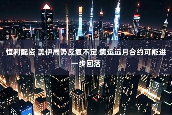 恒利配资 美伊局势反复不定 集运远月合约可能进一步回落