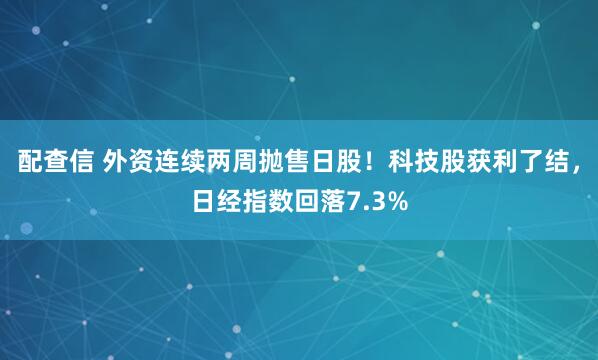 配查信 外资连续两周抛售日股!科技股获利了结,日经指数回落7.3%