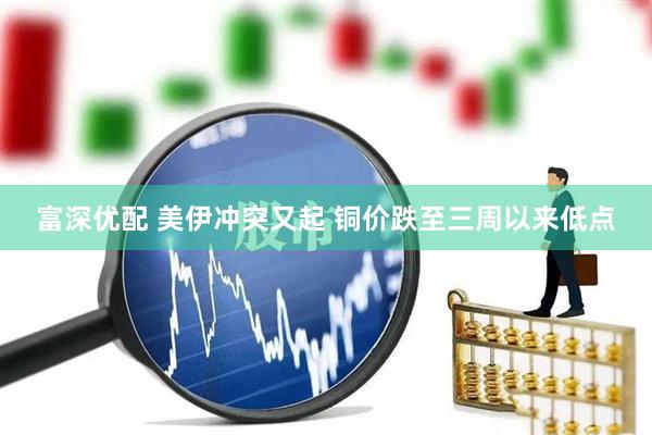 富深优配 美伊冲突又起 铜价跌至三周以来低点
