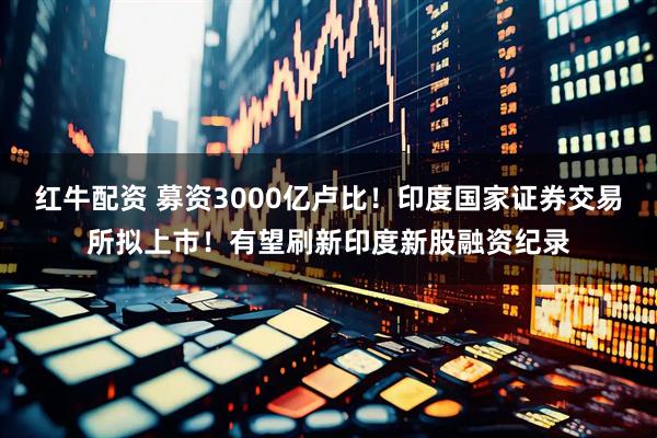 红牛配资 募资3000亿卢比!印度国家证券交易所拟上市!有望刷新印度新股融资纪录