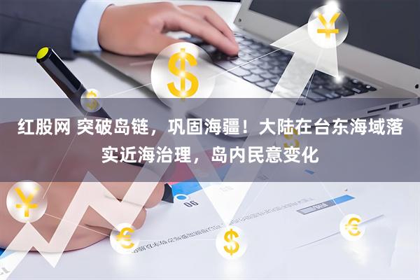 红股网 突破岛链，巩固海疆！大陆在台东海域落实近海治理，岛内民意变化