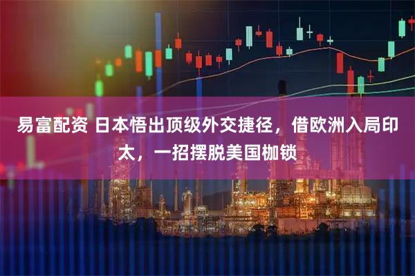 易富配资 日本悟出顶级外交捷径，借欧洲入局印太，一招摆脱美国枷锁