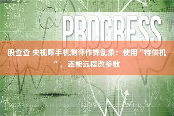 股查查 央视曝手机测评作弊乱象：使用“特供机”，还能远程改参数