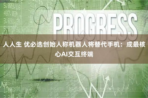 人人生 优必选创始人称机器人将替代手机：成最核心AI交互终端
