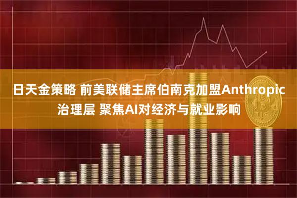 日天金策略 前美联储主席伯南克加盟Anthropic治理层 聚焦AI对经济与就业影响