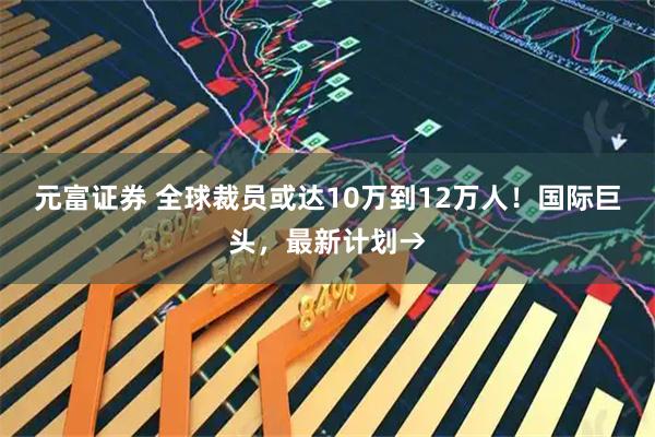 元富证券 全球裁员或达10万到12万人！国际巨头，最新计划→