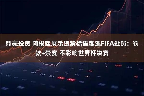 鼎豪投资 阿根廷展示违禁标语难逃FIFA处罚：罚款+禁赛 不影响世界杯决赛