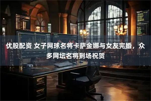 优股配资 女子网球名将卡萨金娜与女友完婚，众多网坛名将到场祝贺