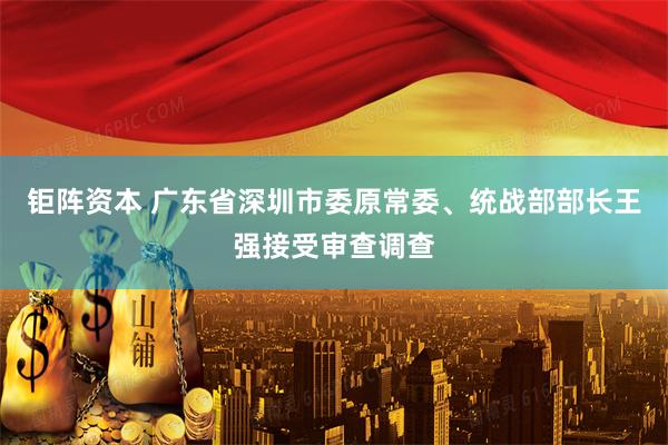 钜阵资本 广东省深圳市委原常委、统战部部长王强接受审查调查