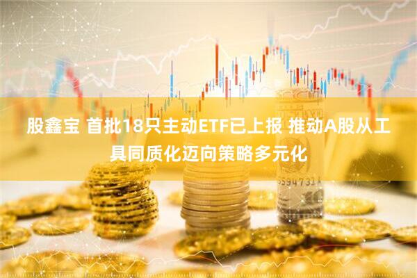 股鑫宝 首批18只主动ETF已上报 推动A股从工具同质化迈向策略多元化