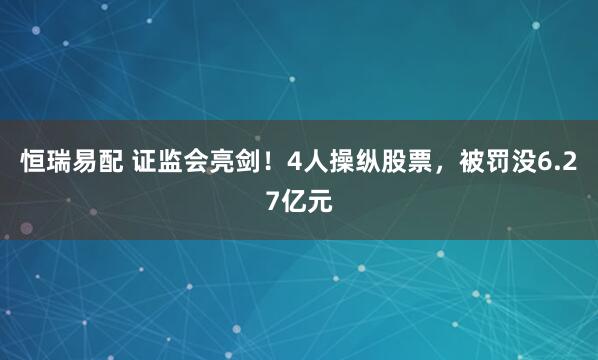 恒瑞易配 证监会亮剑！4人操纵股票，被罚没6.27亿元