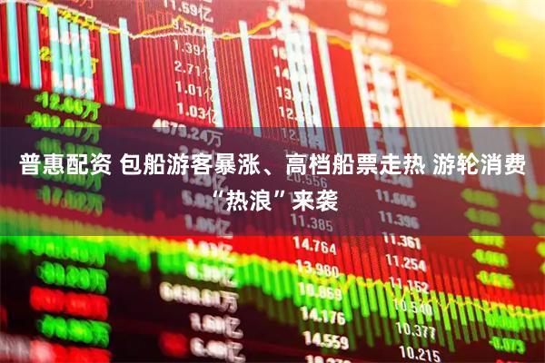 普惠配资 包船游客暴涨、高档船票走热 游轮消费“热浪”来袭