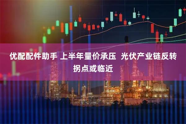 优配配件助手 上半年量价承压  光伏产业链反转拐点或临近