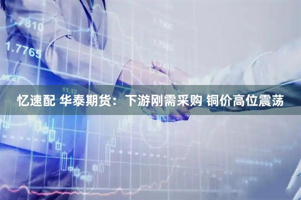 忆速配 华泰期货：下游刚需采购 铜价高位震荡