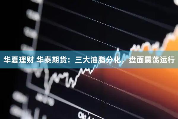 华夏理财 华泰期货：三大油脂分化，盘面震荡运行