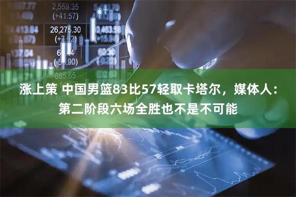 涨上策 中国男篮83比57轻取卡塔尔，媒体人：第二阶段六场全胜也不是不可能