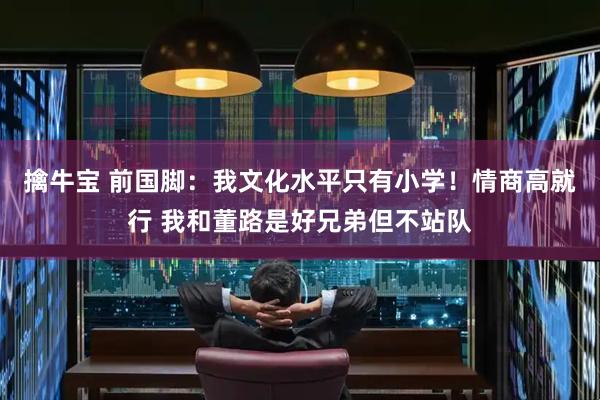 擒牛宝 前国脚:我文化水平只有小学!情商高就行 我和董路是好兄弟但不站队