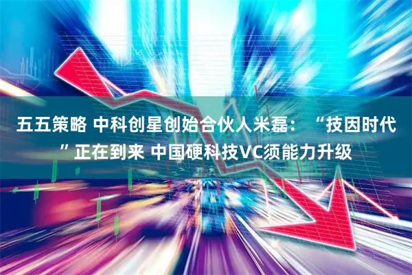 五五策略 中科创星创始合伙人米磊： “技因时代”正在到来 中国硬科技VC须能力升级