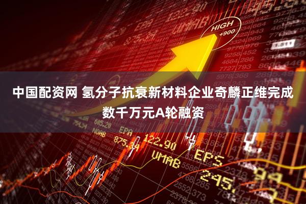 中国配资网 氢分子抗衰新材料企业奇麟正维完成数千万元A轮融资