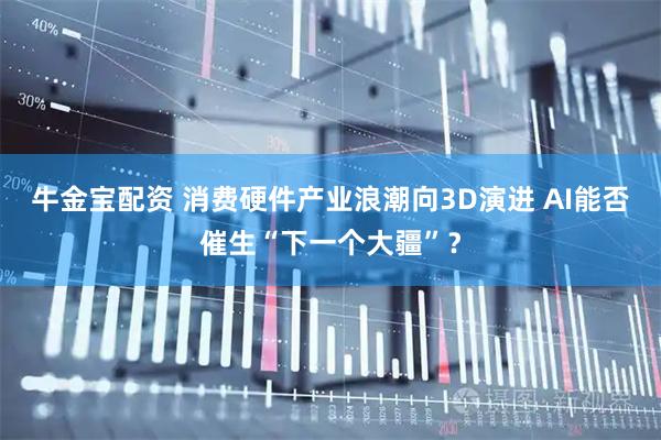 牛金宝配资 消费硬件产业浪潮向3D演进 AI能否催生“下一个大疆”？