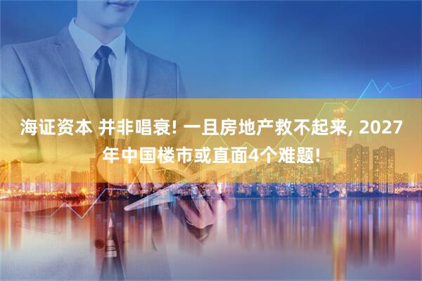 海证资本 并非唱衰! 一且房地产救不起来, 2027年中国楼市或直面4个难题!